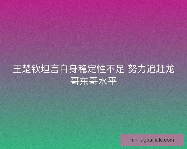 王楚钦坦言自身稳定性不足 努力追赶龙哥东哥水平 王楚钦坦言自身稳定性不足 努力追赶龙哥东哥水平