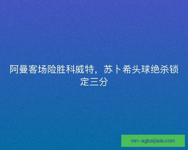阿曼客场险胜科威特，苏卜希头球绝杀锁定三分