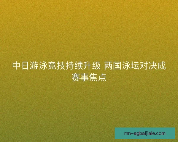 中日游泳竞技持续升级 两国泳坛对决成赛事焦点