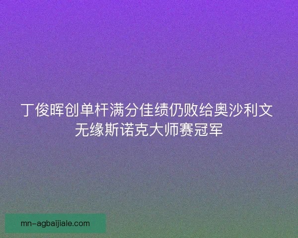 丁俊晖创单杆满分佳绩仍败给奥沙利文 无缘斯诺克大师赛冠军 丁俊晖创单杆满分佳绩仍败给奥沙利文 无缘斯诺克大师赛冠军