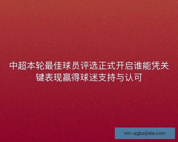 中超本轮最佳球员评选正式开启谁能凭关键表现赢得球迷支持与认可