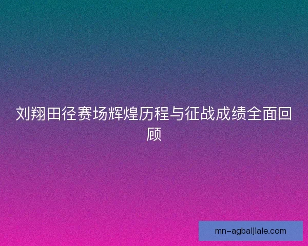 刘翔田径赛场辉煌历程与征战成绩全面回顾 刘翔田径赛场辉煌历程与征战成绩全面回顾