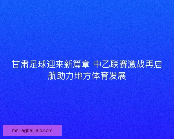 甘肃足球迎来新篇章 中乙联赛激战再启航助力地方体育发展 甘肃足球迎来新篇章 中乙联赛激战再启航助力地方体育发展