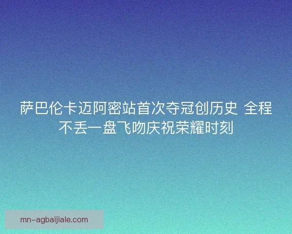萨巴伦卡迈阿密站首次夺冠创历史 全程不丢一盘飞吻庆祝荣耀时刻