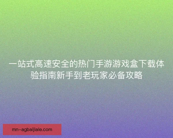 一站式高速安全的热门手游游戏盒下载体验指南新手到老玩家必备攻略