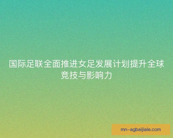 国际足联全面推进女足发展计划提升全球竞技与影响力 国际足联全面推进女足发展计划提升全球竞技与影响力