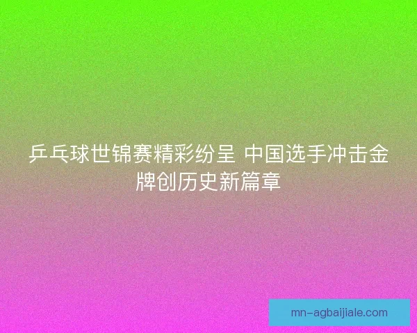 乒乓球世锦赛精彩纷呈 中国选手冲击金牌创历史新篇章 乒乓球世锦赛精彩纷呈 中国选手冲击金牌创历史新篇章