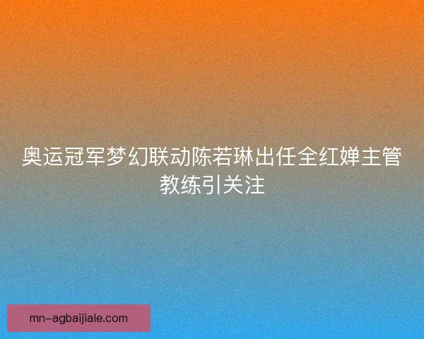 奥运冠军梦幻联动陈若琳出任全红婵主管教练引关注