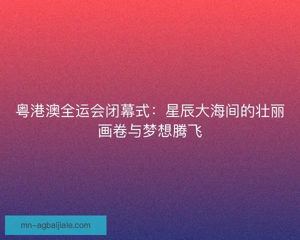 粤港澳全运会闭幕式:星辰大海间的壮丽画卷与梦想腾飞 粤港澳全运会闭幕式:星辰大海间的壮丽画卷与梦想腾飞